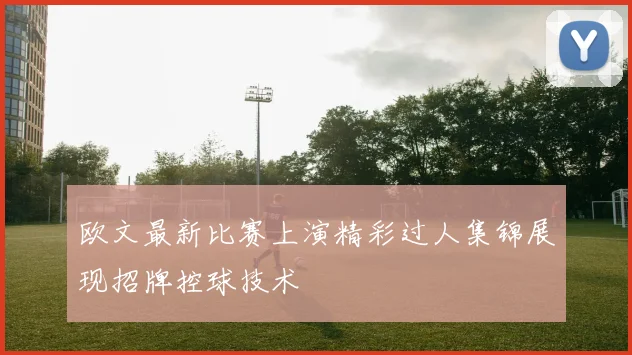 欧文最新比赛上演精彩过人集锦展现招牌控球技术