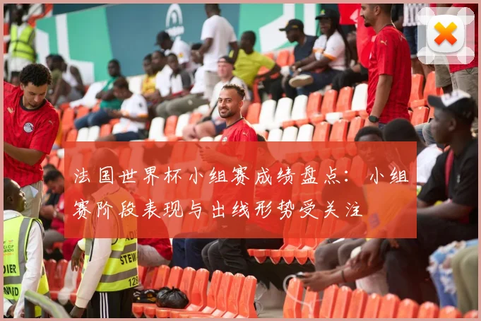 法国世界杯小组赛成绩盘点:小组赛阶段表现与出线形势受关注