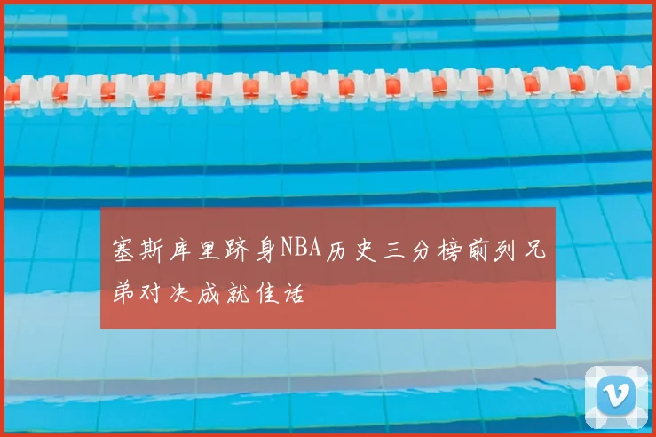 塞斯库里跻身NBA历史三分榜前列兄弟对决成就佳话