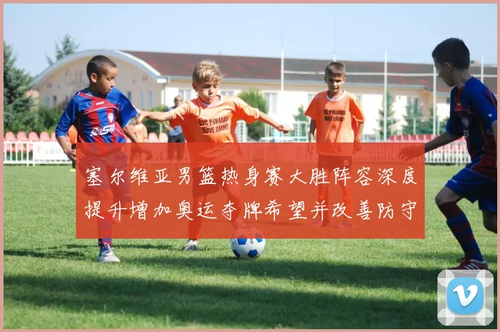 塞尔维亚男篮热身赛大胜阵容深度提升增加奥运夺牌希望并改善防守