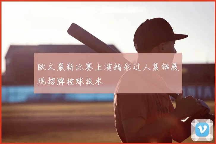 欧文最新比赛上演精彩过人集锦展现招牌控球技术