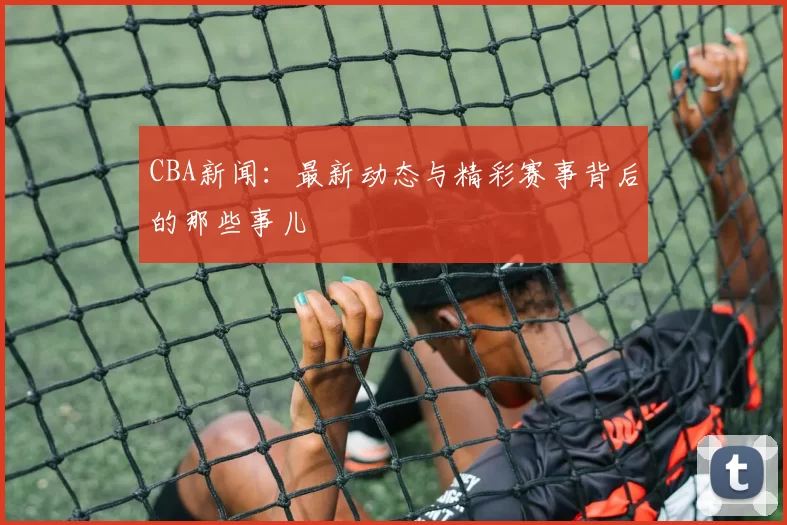 CBA新闻:最新动态与精彩赛事背后的那些事儿