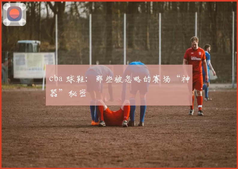 cba 球鞋：那些被忽略的赛场“神器”秘密