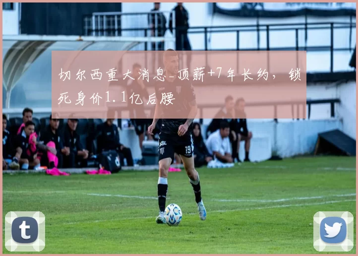 切尔西重大消息_顶薪+7年长约，锁死身价1.1亿后腰