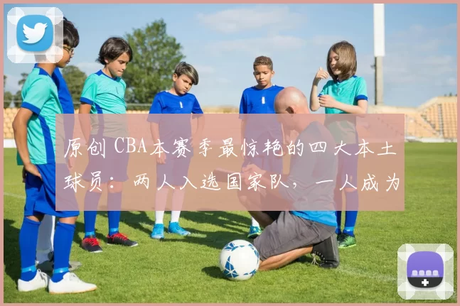 原创 CBA本赛季最惊艳的四大本土球员：两人入选国家队，一人成为本土得分王