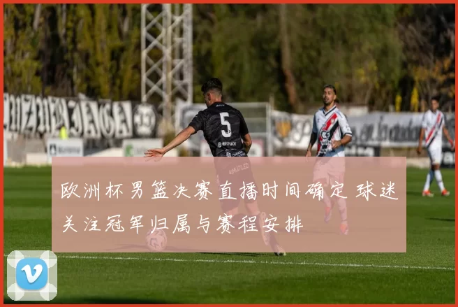 欧洲杯男篮决赛直播时间确定 球迷关注冠军归属与赛程安排