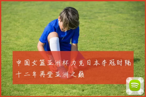 中国女篮亚洲杯力克日本夺冠时隔十二年再登亚洲之巅