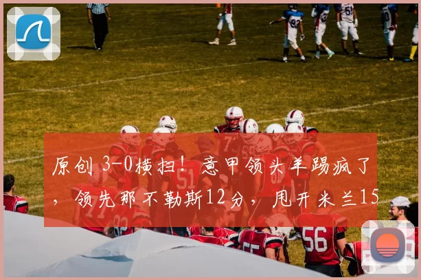 原创 3-0横扫！意甲领头羊踢疯了，领先那不勒斯12分，甩开米兰15分