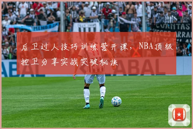 后卫过人技巧训练营开课，NBA顶级控卫分享实战突破秘诀