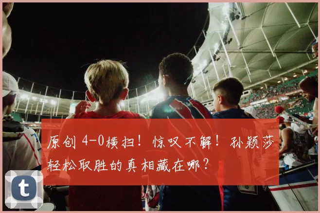 原创 4-0横扫！惊叹不解！孙颖莎轻松取胜的真相藏在哪？