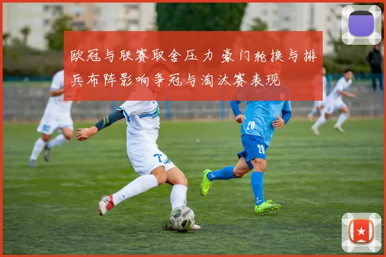欧冠与联赛取舍压力 豪门轮换与排兵布阵影响争冠与淘汰赛表现