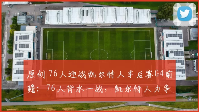 原创 76人迎战凯尔特人季后赛G4前瞻：76人背水一战，凯尔特人力争连胜