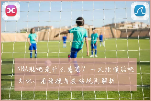 NBA贴吧是什么意思？一文读懂贴吧文化、用语梗与发帖规则解析