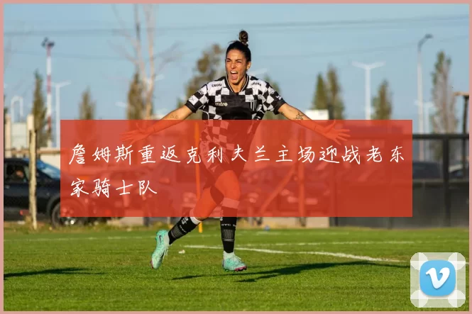 詹姆斯重返克利夫兰主场迎战老东家骑士队