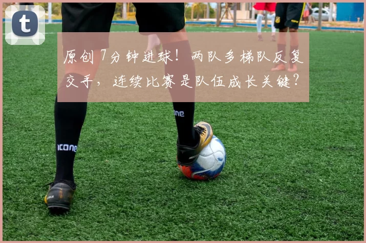 原创 7分钟进球！两队多梯队反复交手，连续比赛是队伍成长关键？