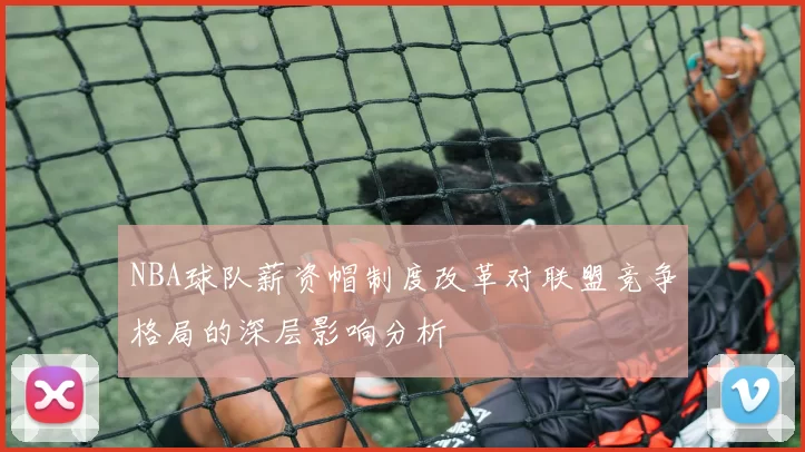 NBA球队薪资帽制度改革对联盟竞争格局的深层影响分析