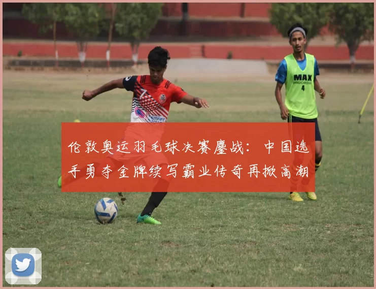 伦敦奥运羽毛球决赛鏖战：中国选手勇夺金牌续写霸业传奇再掀高潮