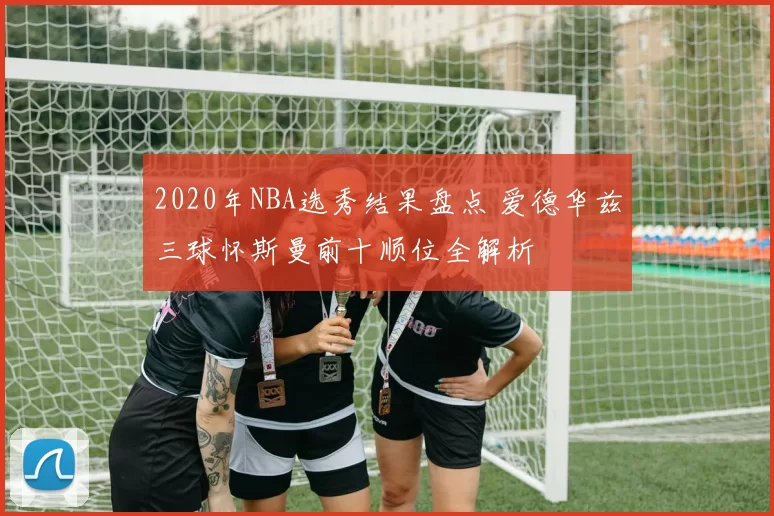 2020年NBA选秀结果盘点 爱德华兹三球怀斯曼前十顺位全解析