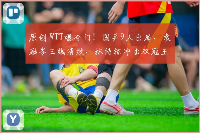 原创 WTT爆冷门！国乒9人出局，袁励岑三线溃败，林诗栋冲击双冠王，附正赛名单