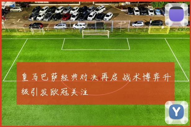 皇马巴萨经典对决再启 战术博弈升级引发欧冠关注