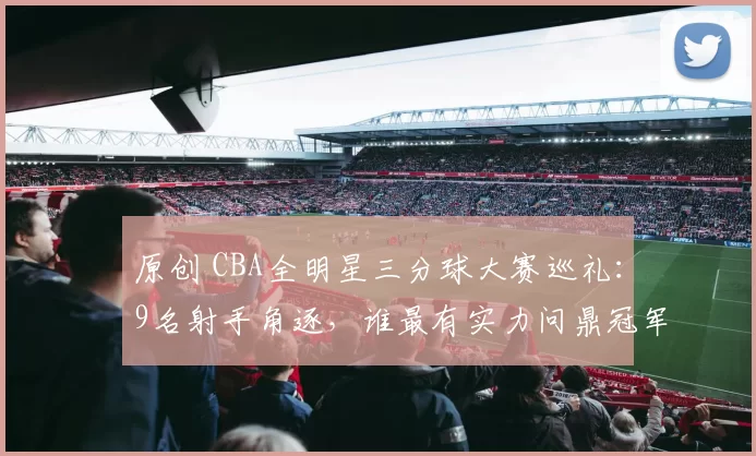 原创 CBA全明星三分球大赛巡礼:9名射手角逐,谁最有实力问鼎冠军?