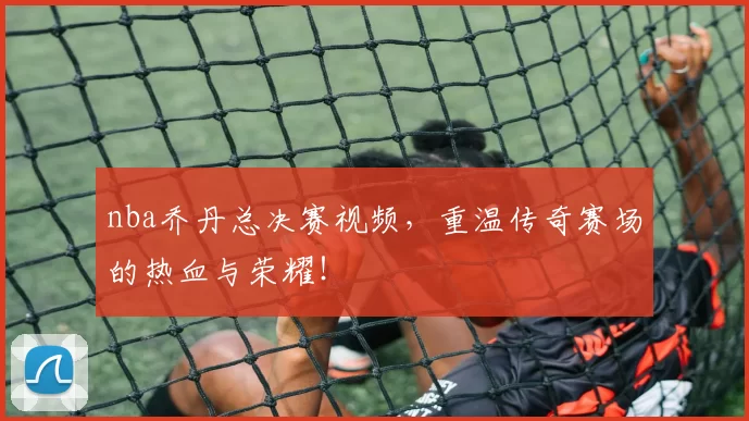 nba乔丹总决赛视频，重温传奇赛场的热血与荣耀！