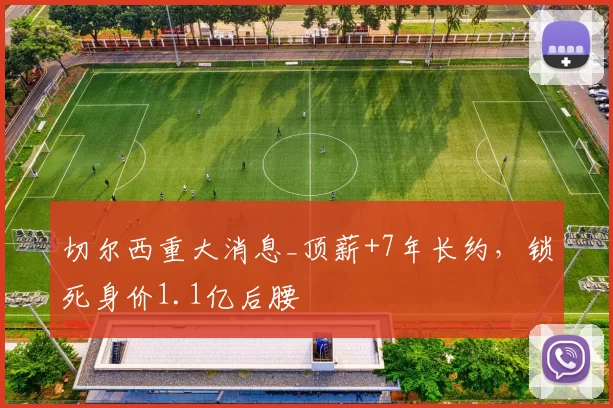 切尔西重大消息_顶薪+7年长约，锁死身价1.1亿后腰