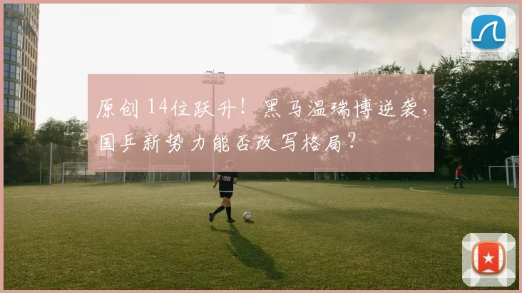 原创 14位跃升！黑马温瑞博逆袭，国乒新势力能否改写格局？