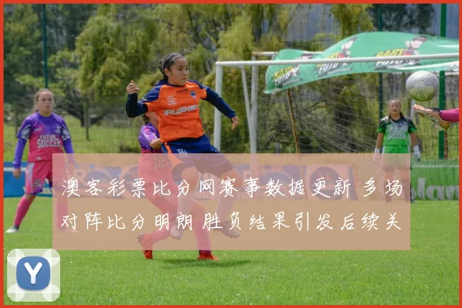 澳客彩票比分网赛事数据更新 多场对阵比分明朗 胜负结果引发后续关注