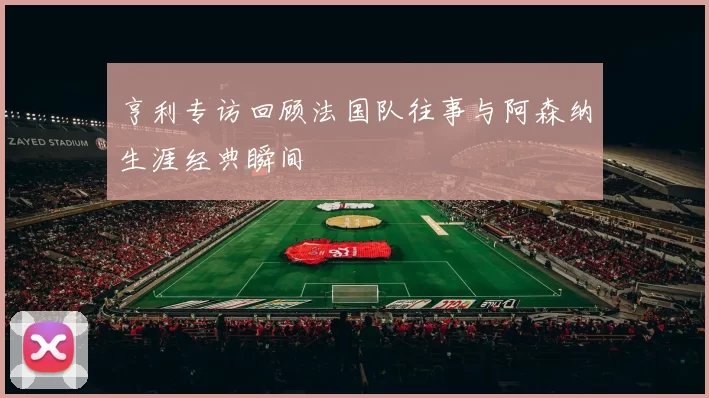 亨利专访回顾法国队往事与阿森纳生涯经典瞬间