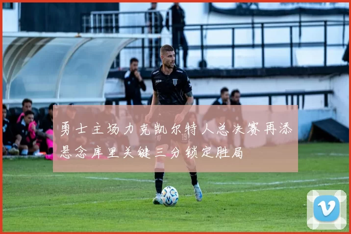 勇士主场力克凯尔特人总决赛再添悬念库里关键三分锁定胜局