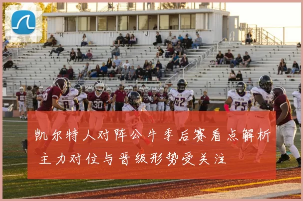 凯尔特人对阵公牛季后赛看点解析 主力对位与晋级形势受关注