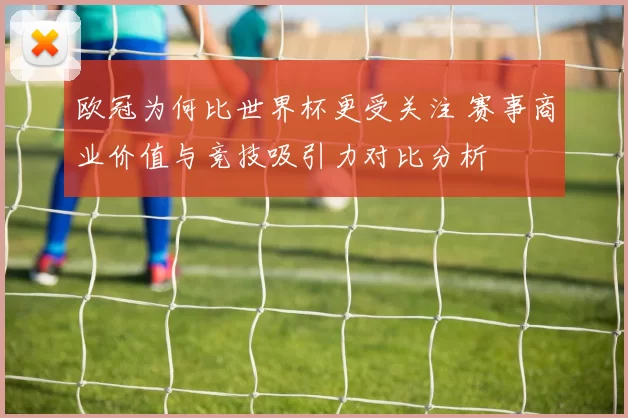 欧冠为何比世界杯更受关注 赛事商业价值与竞技吸引力对比分析