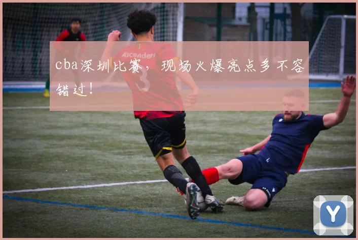 cba深圳比赛,现场火爆亮点多不容错过!