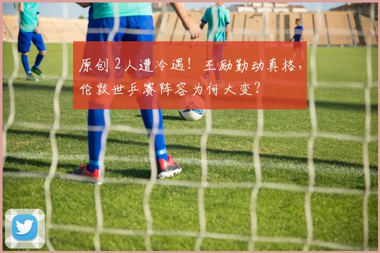 原创 2人遭冷遇！王励勤动真格，伦敦世乒赛阵容为何大变？