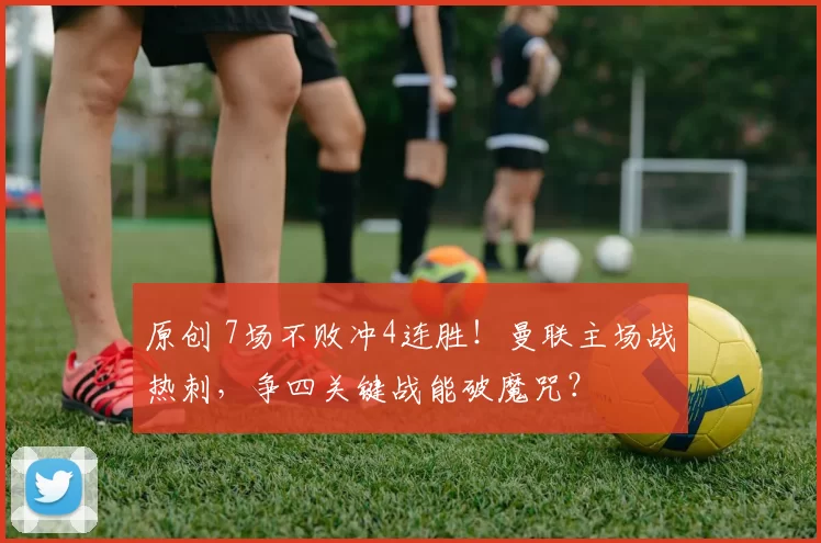 原创 7场不败冲4连胜！曼联主场战热刺，争四关键战能破魔咒？