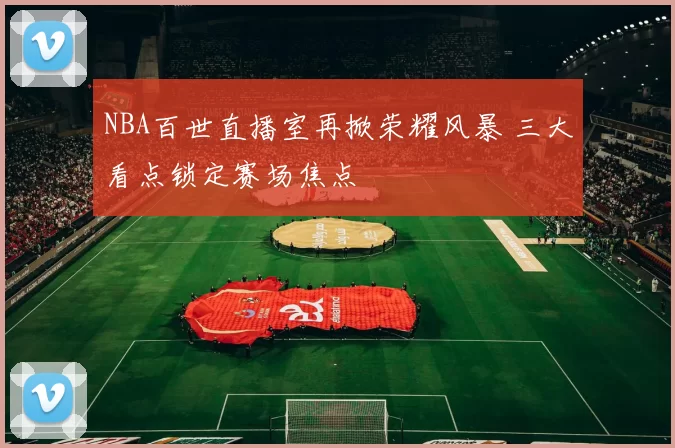 NBA百世直播室再掀荣耀风暴 三大看点锁定赛场焦点
