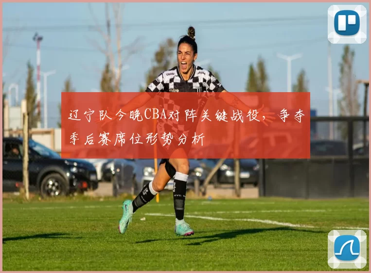 辽宁队今晚CBA对阵关键战役,争夺季后赛席位形势分析