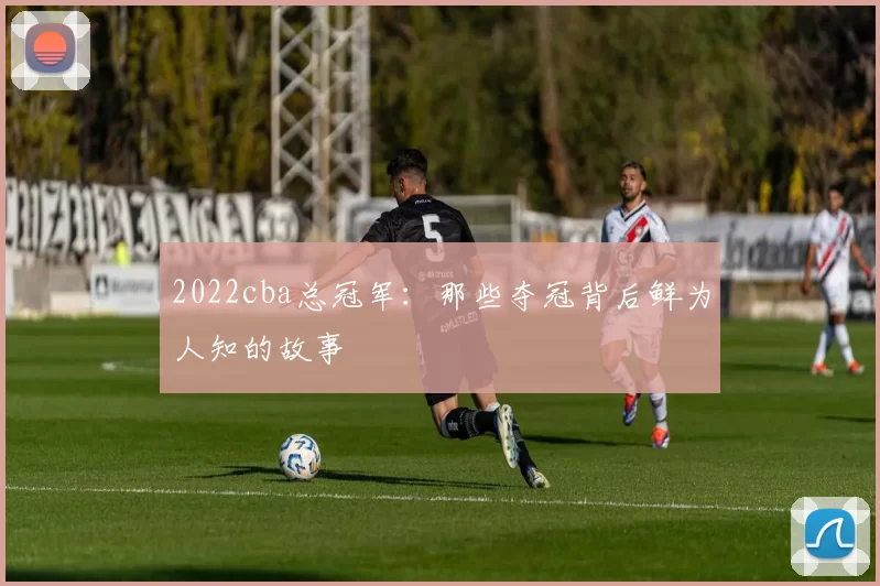 2022cba总冠军：那些夺冠背后鲜为人知的故事