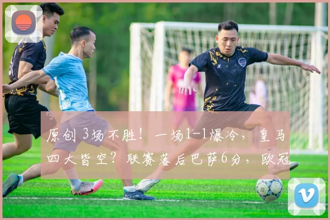 原创 3场不胜！一场1-1爆冷，皇马四大皆空？联赛落后巴萨6分，欧冠输球