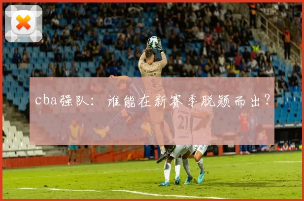 cba强队:谁能在新赛季脱颖而出?