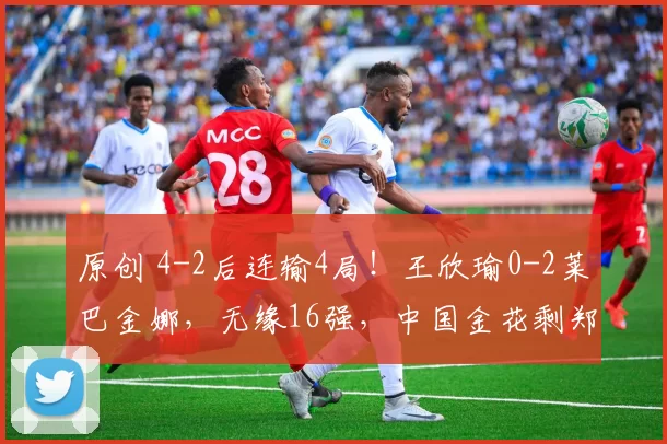 原创 4-2后连输4局！王欣瑜0-2莱巴金娜，无缘16强，中国金花剩郑钦文