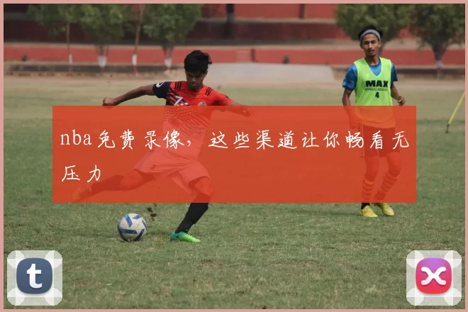 nba免费录像，这些渠道让你畅看无压力