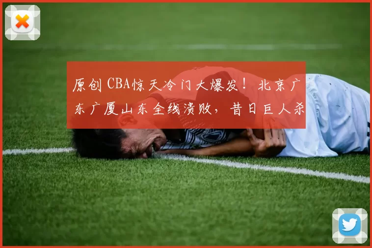原创 CBA惊天冷门大爆发！北京广东广厦山东全线溃败，昔日巨人杀手再显神威