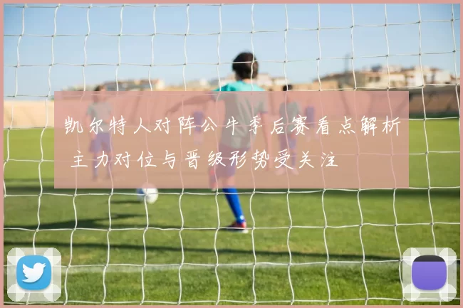 凯尔特人对阵公牛季后赛看点解析 主力对位与晋级形势受关注