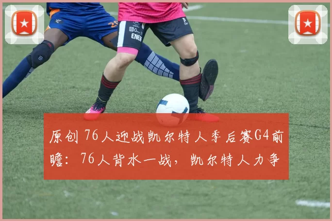 原创 76人迎战凯尔特人季后赛G4前瞻：76人背水一战，凯尔特人力争连胜