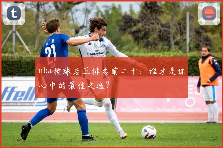 nba控球后卫排名前二十，谁才是你心中的最佳之选？