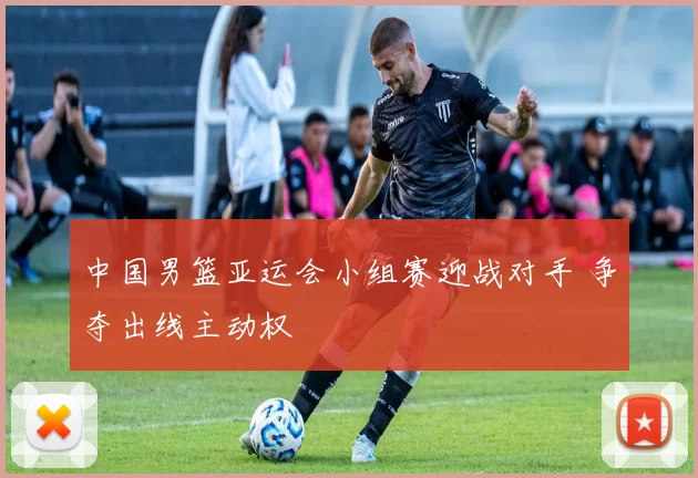 中国男篮亚运会小组赛迎战对手 争夺出线主动权