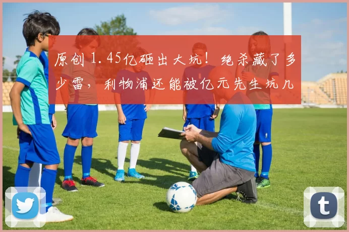 原创 1.45亿砸出大坑！绝杀藏了多少雷，利物浦还能被亿元先生坑几回？