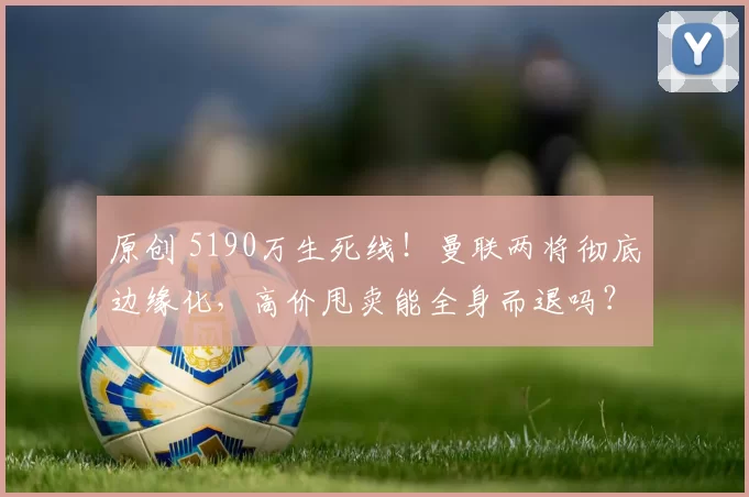 原创 5190万生死线！曼联两将彻底边缘化，高价甩卖能全身而退吗？